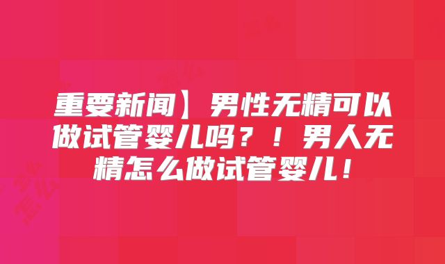 重要新闻】男性无精可以做试管婴儿吗?!男人无精怎么做试管婴儿!