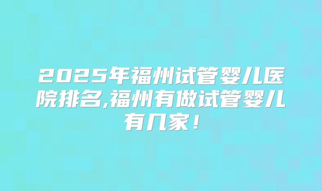 2025年福州试管婴儿医院排名,福州有做试管婴儿有几家！
