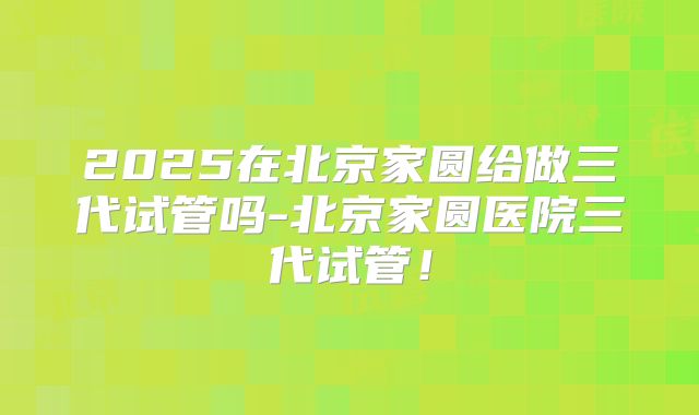2025在北京家圆给做三代试管吗-北京家圆医院三代试管!