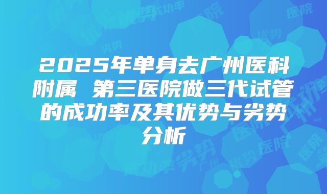 2025年单身去广州医科附属 第三医院做三代试管的成功率及其优势与劣势分析