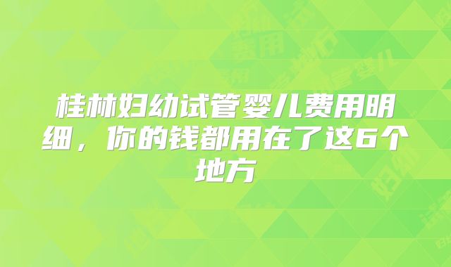 桂林妇幼试管婴儿费用明细，你的钱都用在了这6个地方