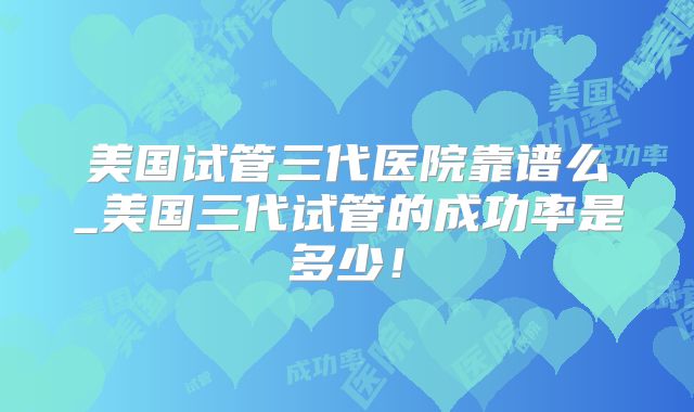 美国试管三代医院靠谱么_美国三代试管的成功率是多少!