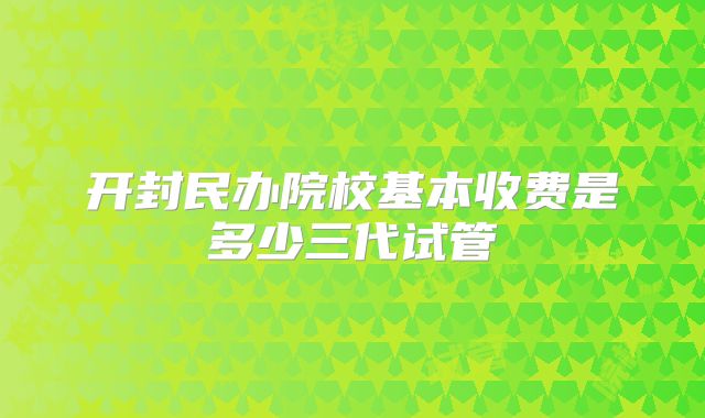 开封民办院校基本收费是多少三代试管