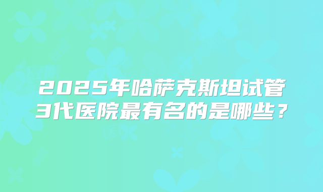 2025年哈萨克斯坦试管3代医院最有名的是哪些？