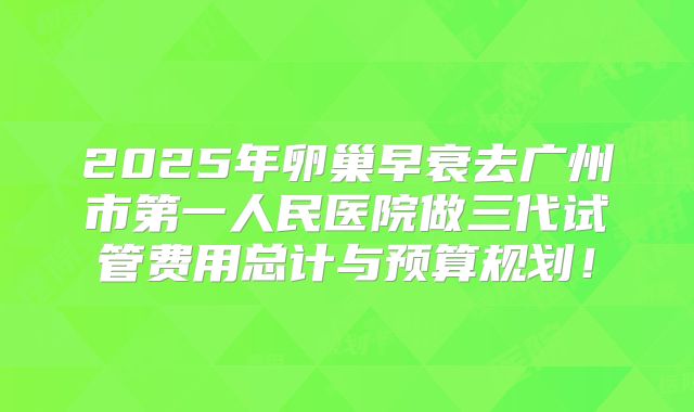 2025年卵巢早衰去广州市第一人民医院做三代试管费用总计与预算规划!