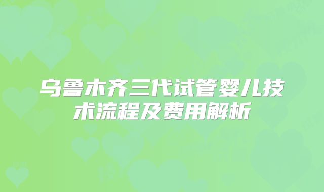 乌鲁木齐三代试管婴儿技术流程及费用解析