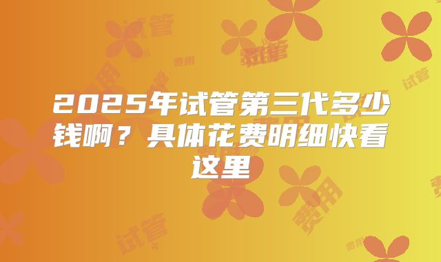 2025年试管第三代多少钱啊？具体花费明细快看这里