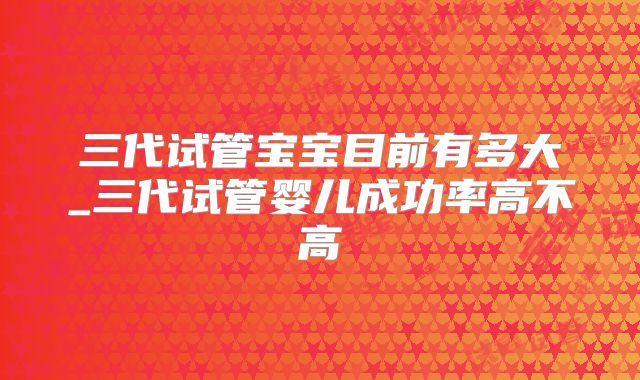 三代试管宝宝目前有多大_三代试管婴儿成功率高不高