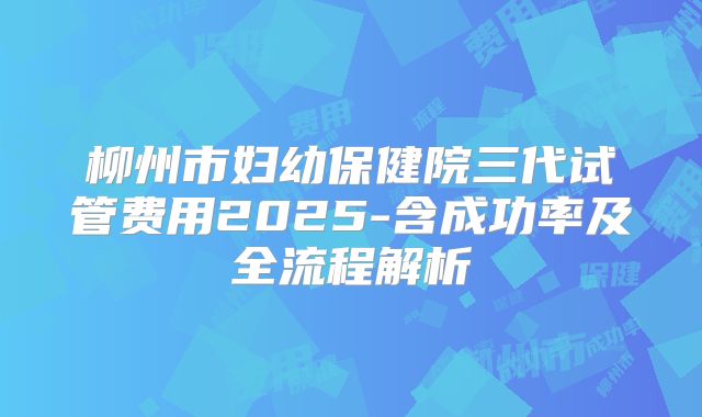 柳州市妇幼保健院三代试管费用2025-含成功率及全流程解析