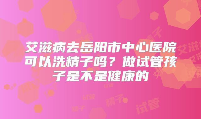 艾滋病去岳阳市中心医院可以洗精子吗？做试管孩子是不是健康的