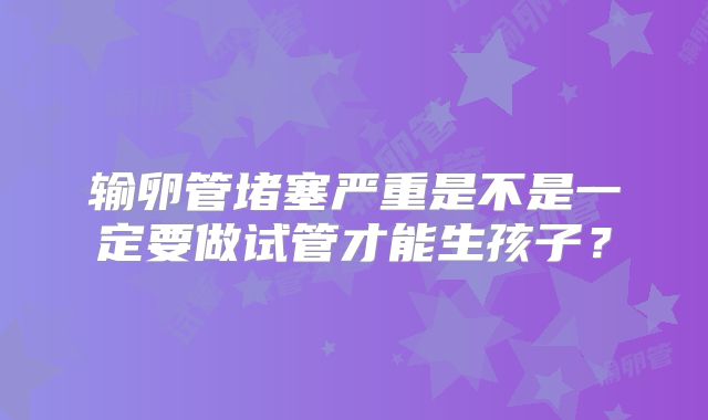 输卵管堵塞严重是不是一定要做试管才能生孩子？