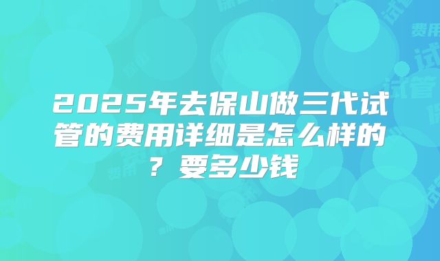 2025年去保山做三代试管的费用详细是怎么样的？要多少钱