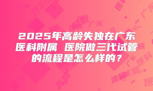 2025年高龄失独在广东医科附属 医院做三代试管的流程是怎么样的？