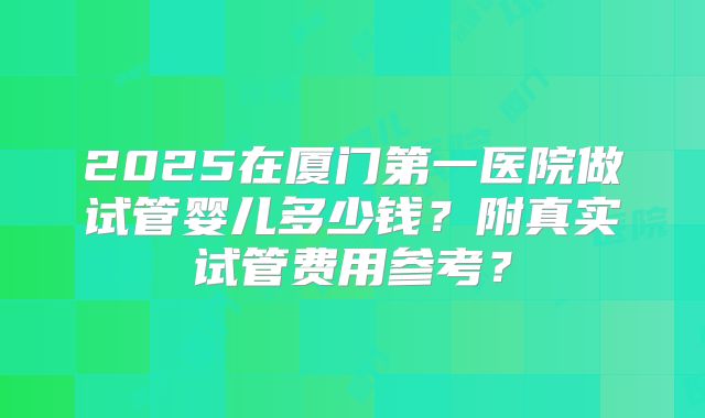 2025在厦门第一医院做试管婴儿多少钱?附真实试管费用参考?