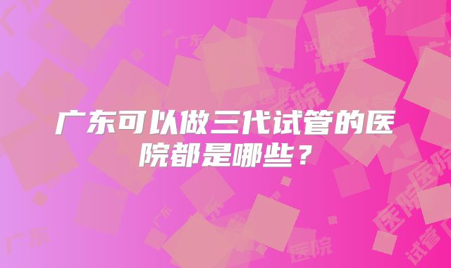广东可以做三代试管的医院都是哪些?