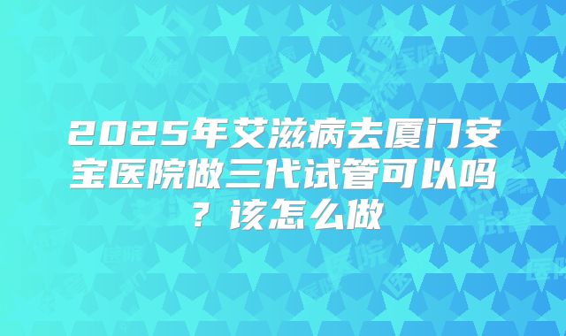 2025年艾滋病去厦门安宝医院做三代试管可以吗？该怎么做