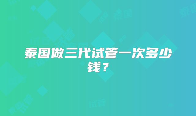 泰国做三代试管一次多少钱?