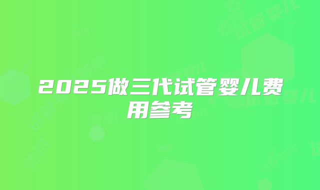 2025做三代试管婴儿费用参考