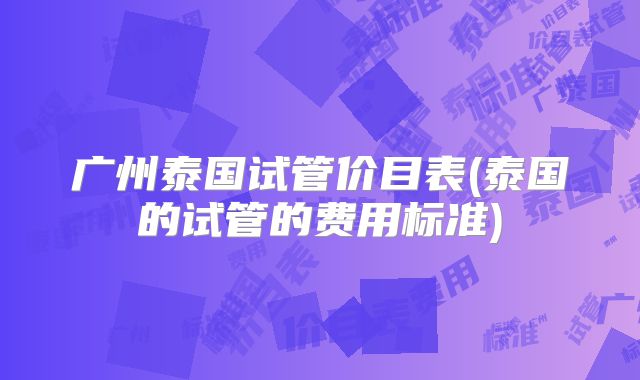 广州泰国试管价目表(泰国的试管的费用标准)