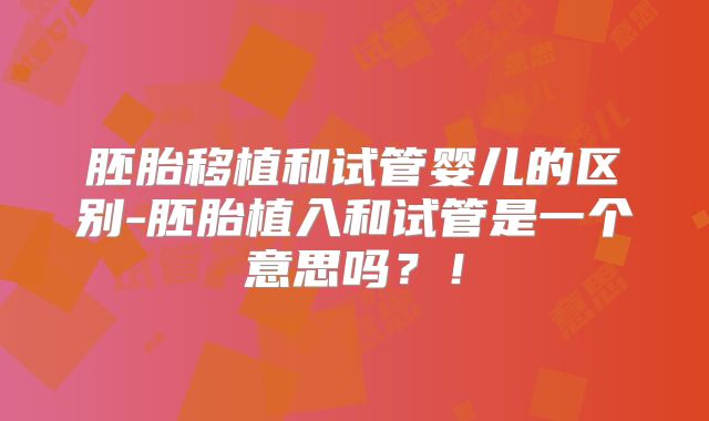 胚胎移植和试管婴儿的区别-胚胎植入和试管是一个意思吗?!