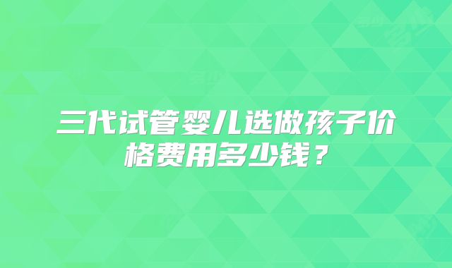 三代试管婴儿选做孩子价格费用多少钱？