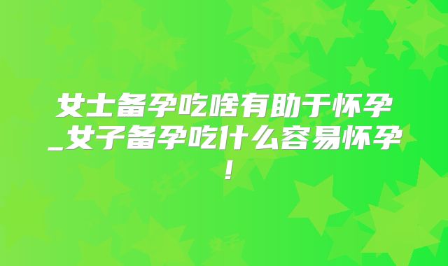 女士备孕吃啥有助于怀孕_女子备孕吃什么容易怀孕！