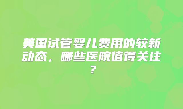 美国试管婴儿费用的较新动态，哪些医院值得关注？