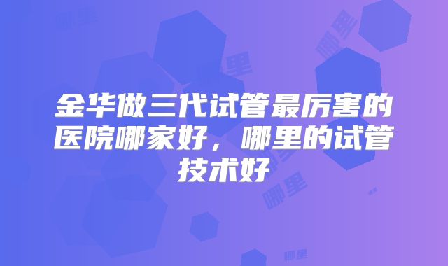 金华做三代试管最厉害的医院哪家好,哪里的试管技术好