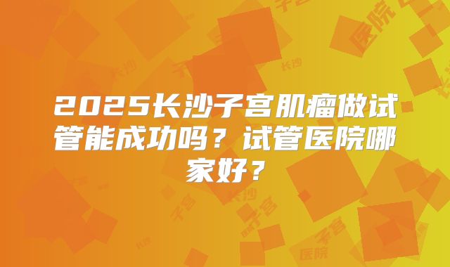 2025长沙子宫肌瘤做试管能成功吗？试管医院哪家好？