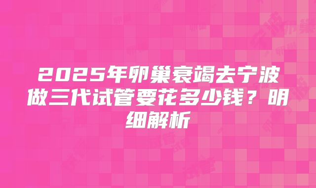 2025年卵巢衰竭去宁波做三代试管要花多少钱？明细解析
