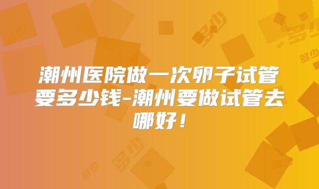 潮州医院做一次卵子试管要多少钱-潮州要做试管去哪好！