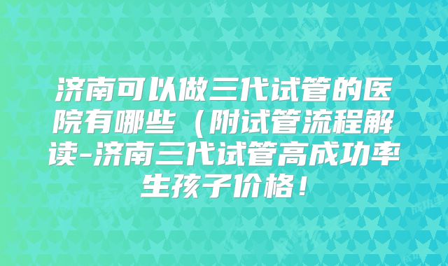 济南可以做三代试管的医院有哪些(附试管流程解读-济南三代试管高成功率生孩子价格!