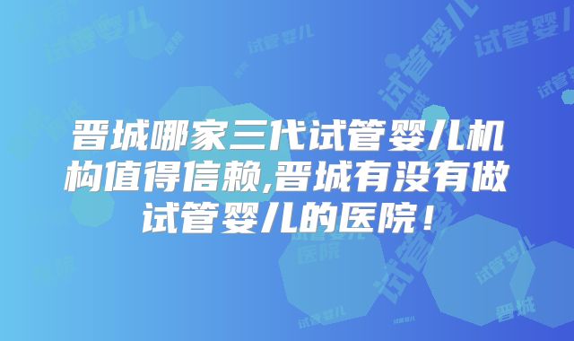 晋城哪家三代试管婴儿机构值得信赖,晋城有没有做试管婴儿的医院!
