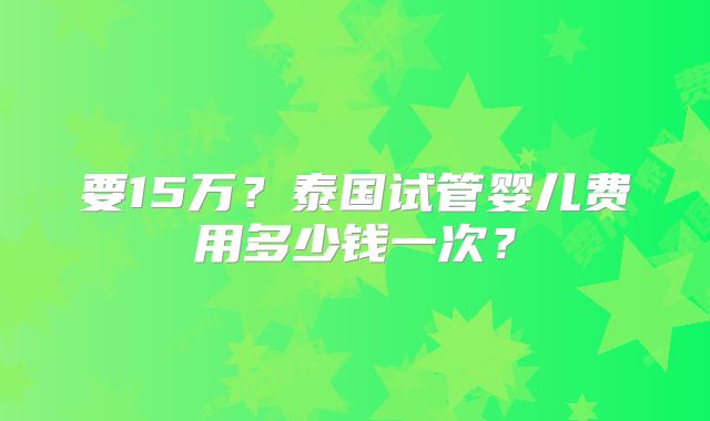 要15万？泰国试管婴儿费用多少钱一次？