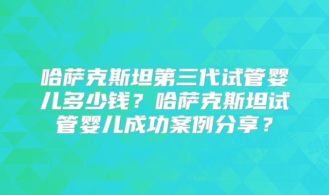 哈萨克斯坦第三代试管婴儿多少钱?哈萨克斯坦试管婴儿成功案例分享?