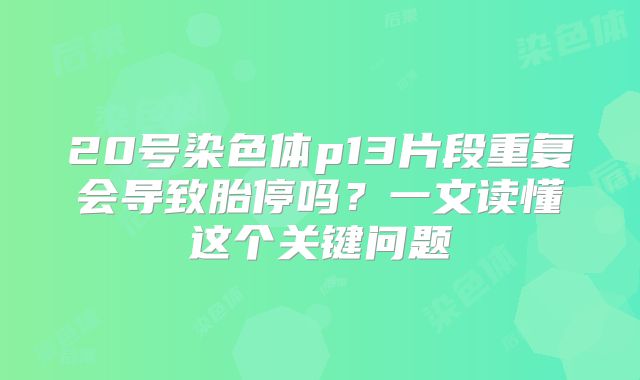 20号染色体p13片段重复会导致胎停吗？一文读懂这个关键问题
