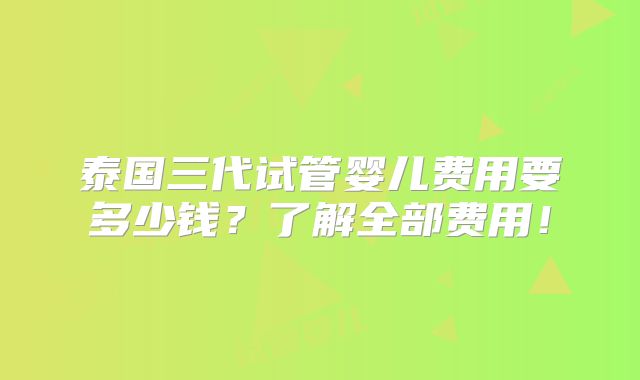 泰国三代试管婴儿费用要多少钱？了解全部费用！