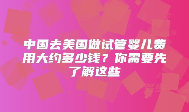 中国去美国做试管婴儿费用大约多少钱？你需要先了解这些