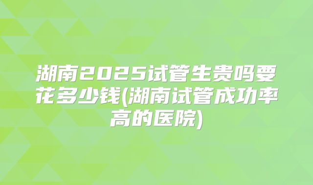 湖南2025试管生贵吗要花多少钱(湖南试管成功率高的医院)