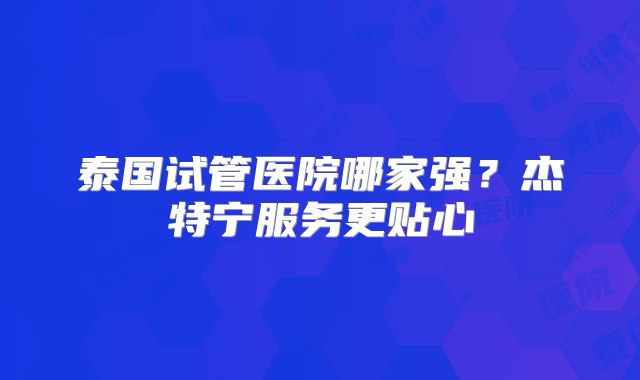 泰国试管医院哪家强？杰特宁服务更贴心