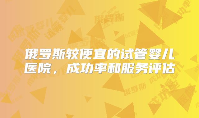 俄罗斯较便宜的试管婴儿医院,成功率和服务评估