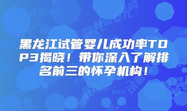 黑龙江试管婴儿成功率TOP3揭晓!带你深入了解排名前三的怀孕机构!