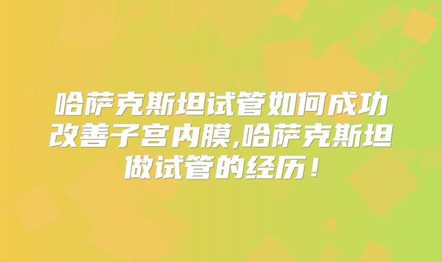 哈萨克斯坦试管如何成功改善子宫内膜,哈萨克斯坦做试管的经历！
