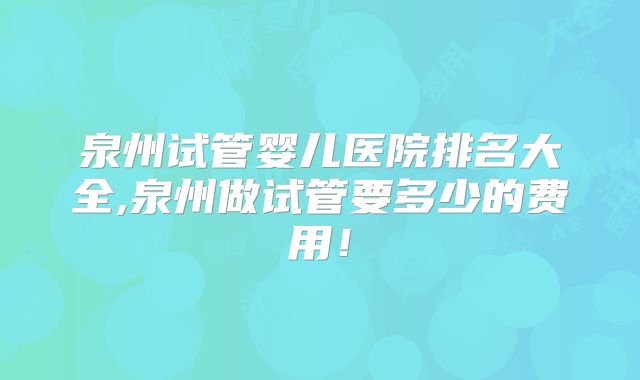 泉州试管婴儿医院排名大全,泉州做试管要多少的费用！