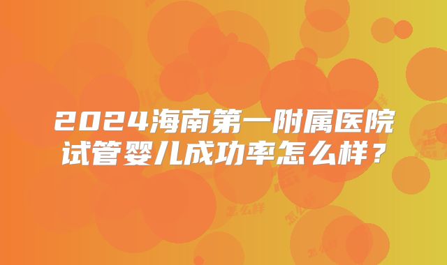 2024海南第一附属医院试管婴儿成功率怎么样？
