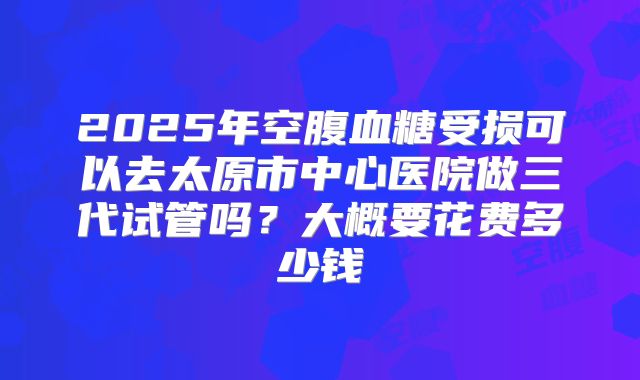 2025年空腹血糖受损可以去太原市中心医院做三代试管吗？大概要花费多少钱