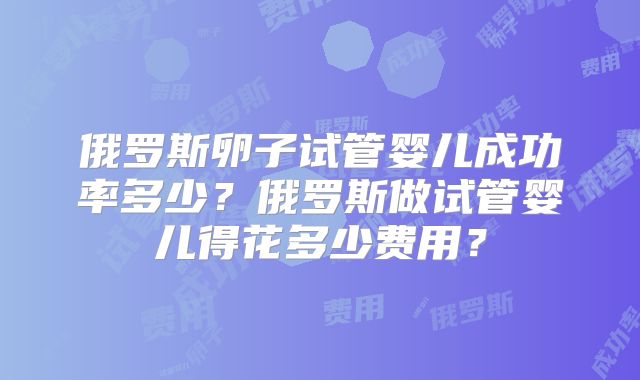 俄罗斯卵子试管婴儿成功率多少？俄罗斯做试管婴儿得花多少费用？