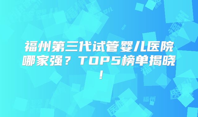 福州第三代试管婴儿医院哪家强？TOP5榜单揭晓！