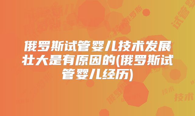 俄罗斯试管婴儿技术发展壮大是有原因的(俄罗斯试管婴儿经历)