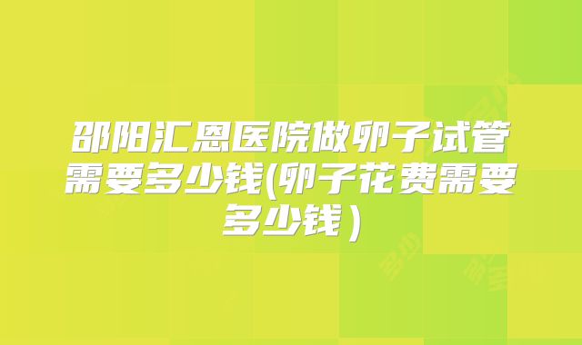 邵阳汇恩医院做卵子试管需要多少钱(卵子花费需要多少钱)